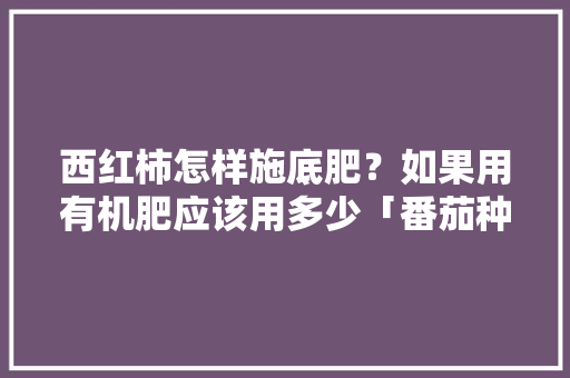 西红柿怎样施底肥？如果用有机肥应该用多少「番茄种植底肥怎么施肥好呢」 西红柿怎样施底肥？如果用有机肥应该用多少「番茄种植底肥怎么施肥好呢」 土壤施肥