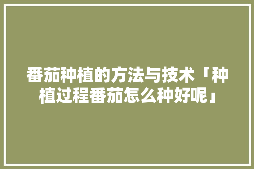 番茄种植的方法与技术「种植过程番茄怎么种好呢」 番茄种植的方法与技术「种植过程番茄怎么种好呢」 农业常识