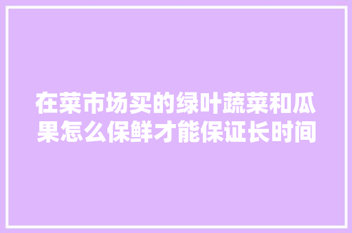 在菜市场买的绿叶蔬菜和瓜果怎么保鲜才能保证长时间不腐烂？有哪些妙招分享「绿叶蔬菜种植技巧图解视频」
