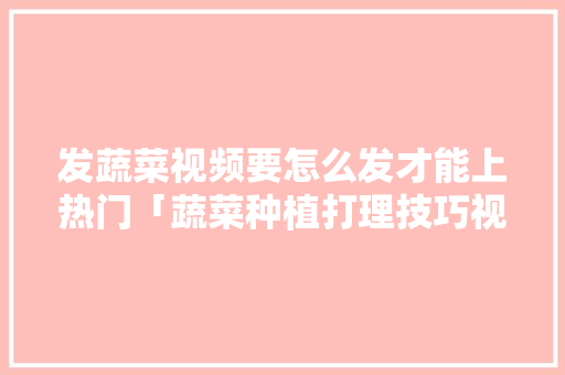 发蔬菜视频要怎么发才能上热门「蔬菜种植打理技巧视频教程」 发蔬菜视频要怎么发才能上热门「蔬菜种植打理技巧视频教程」 花朵知识