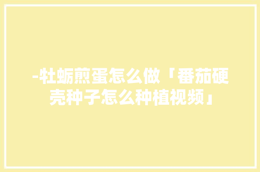 -牡蛎煎蛋怎么做「番茄硬壳种子怎么种植视频」 -牡蛎煎蛋怎么做「番茄硬壳种子怎么种植视频」 番茄病虫害防治