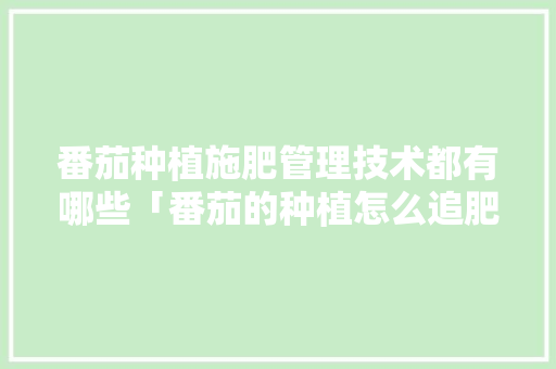 番茄种植施肥管理技术都有哪些「番茄的种植怎么追肥呢视频」 番茄种植施肥管理技术都有哪些「番茄的种植怎么追肥呢视频」 农业常识