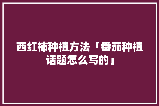 西红柿种植方法「番茄种植话题怎么写的」 西红柿种植方法「番茄种植话题怎么写的」 番茄病虫害防治