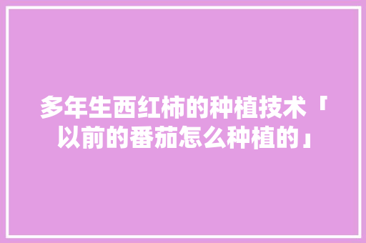 多年生西红柿的种植技术「以前的番茄怎么种植的」 多年生西红柿的种植技术「以前的番茄怎么种植的」 花朵知识