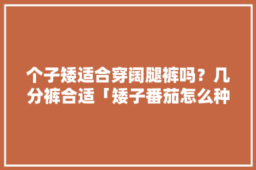 个子矮适合穿阔腿裤吗？几分裤合适「矮子番茄怎么种植的视频教程」 个子矮适合穿阔腿裤吗？几分裤合适「矮子番茄怎么种植的视频教程」 番茄病虫害防治