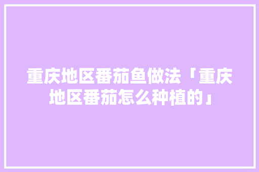 重庆地区番茄鱼做法「重庆地区番茄怎么种植的」 土壤施肥 重庆地区番茄鱼做法「重庆地区番茄怎么种植的」 重庆地区番茄鱼做法「重庆地区番茄怎么种植的」 土壤施肥