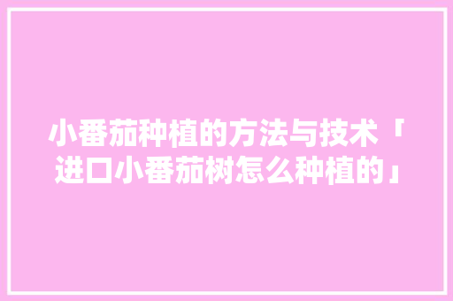 小番茄种植的方法与技术「进口小番茄树怎么种植的」 小番茄种植的方法与技术「进口小番茄树怎么种植的」 番茄种植技巧