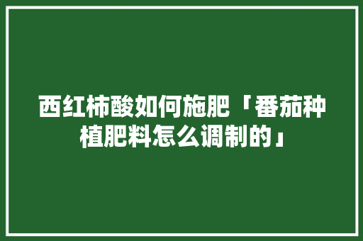 西红柿酸如何施肥「番茄种植肥料怎么调制的」 西红柿酸如何施肥「番茄种植肥料怎么调制的」 花朵知识