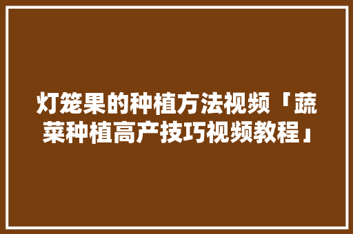 灯笼果的种植方法视频「蔬菜种植高产技巧视频教程」 灯笼果的种植方法视频「蔬菜种植高产技巧视频教程」 种植技巧