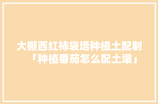 大棚西红柿袋培种植土配制「种植番茄怎么配土壤」 种植技巧 大棚西红柿袋培种植土配制「种植番茄怎么配土壤」 大棚西红柿袋培种植土配制「种植番茄怎么配土壤」 种植技巧