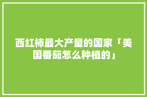 西红柿最大产量的国家「美国番茄怎么种植的」 西红柿最大产量的国家「美国番茄怎么种植的」 番茄病虫害防治
