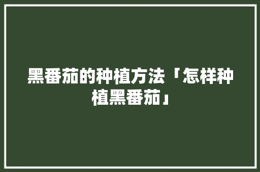 黑番茄的种植方法「怎样种植黑番茄」 农业常识 黑番茄的种植方法「怎样种植黑番茄」 黑番茄的种植方法「怎样种植黑番茄」 农业常识