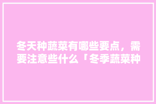 冬天种蔬菜有哪些要点，需要注意些什么「冬季蔬菜种植技巧和方法」 冬天种蔬菜有哪些要点，需要注意些什么「冬季蔬菜种植技巧和方法」 番茄种植技巧
