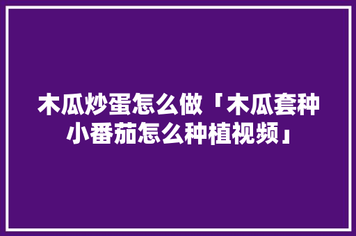 木瓜炒蛋怎么做「木瓜套种小番茄怎么种植视频」 木瓜炒蛋怎么做「木瓜套种小番茄怎么种植视频」 种植技巧