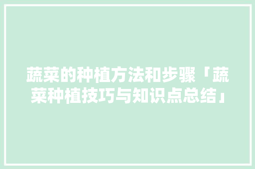蔬菜的种植方法和步骤「蔬菜种植技巧与知识点总结」 蔬菜的种植方法和步骤「蔬菜种植技巧与知识点总结」 花朵知识
