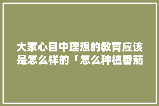 大家心目中理想的教育应该是怎么样的「怎么种植番茄课程教案设计」