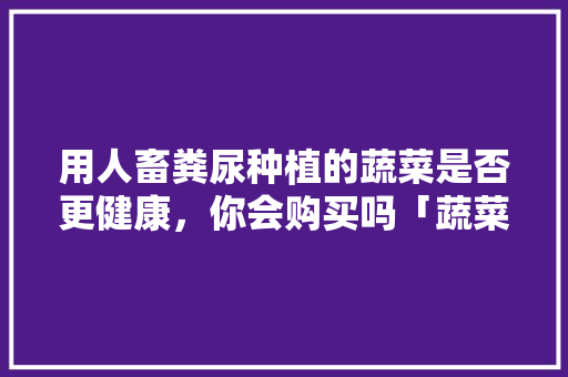 用人畜粪尿种植的蔬菜是否更健康，你会购买吗「蔬菜种植技巧书籍图片大全」 用人畜粪尿种植的蔬菜是否更健康，你会购买吗「蔬菜种植技巧书籍图片大全」 番茄种植技巧