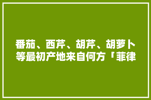 番茄、西芹、胡芹、胡萝卜等最初产地来自何方「菲律宾怎么种植番茄的视频」 番茄、西芹、胡芹、胡萝卜等最初产地来自何方「菲律宾怎么种植番茄的视频」 番茄种植技巧