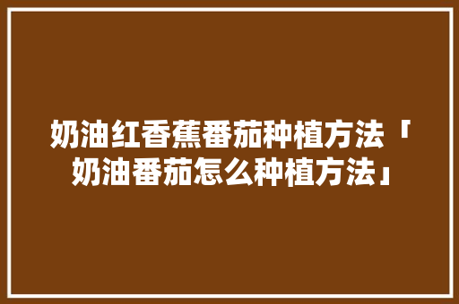 奶油红香蕉番茄种植方法「奶油番茄怎么种植方法」 奶油红香蕉番茄种植方法「奶油番茄怎么种植方法」 番茄病虫害防治
