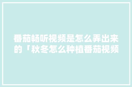 番茄畅听视频是怎么弄出来的「秋冬怎么种植番茄视频教程」 番茄畅听视频是怎么弄出来的「秋冬怎么种植番茄视频教程」 番茄病虫害防治