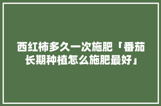 西红柿多久一次施肥「番茄长期种植怎么施肥最好」 西红柿多久一次施肥「番茄长期种植怎么施肥最好」 土壤施肥