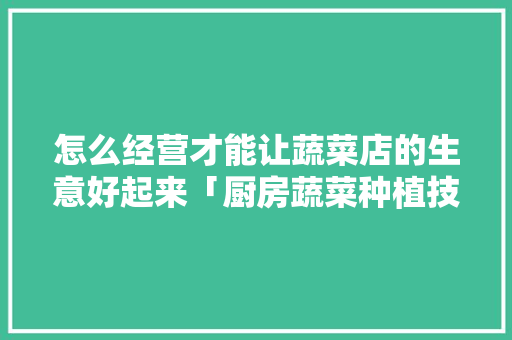 怎么经营才能让蔬菜店的生意好起来「厨房蔬菜种植技巧视频」 怎么经营才能让蔬菜店的生意好起来「厨房蔬菜种植技巧视频」 土壤施肥