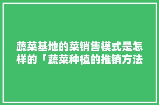 蔬菜基地的菜销售模式是怎样的「蔬菜种植的推销方法和技巧视频」 蔬菜基地的菜销售模式是怎样的「蔬菜种植的推销方法和技巧视频」 土壤施肥