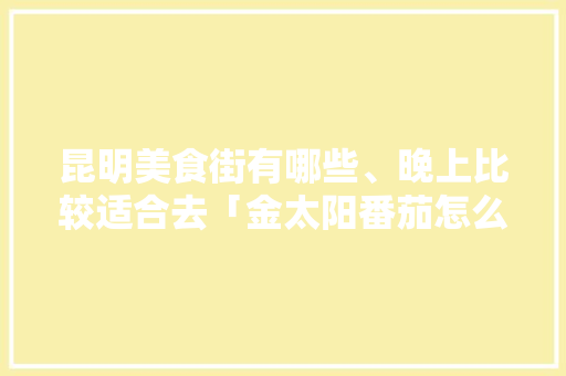 昆明美食街有哪些、晚上比较适合去「金太阳番茄怎么种植的视频」 昆明美食街有哪些、晚上比较适合去「金太阳番茄怎么种植的视频」 番茄种植技巧