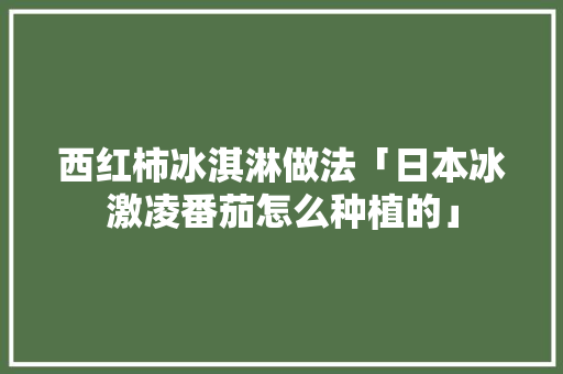 西红柿冰淇淋做法「日本冰激凌番茄怎么种植的」