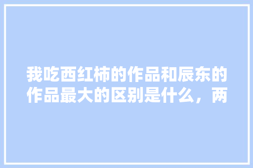 我吃西红柿的作品和辰东的作品最大的区别是什么，两人比较那个更强「紫金番茄怎么种植方法视频」