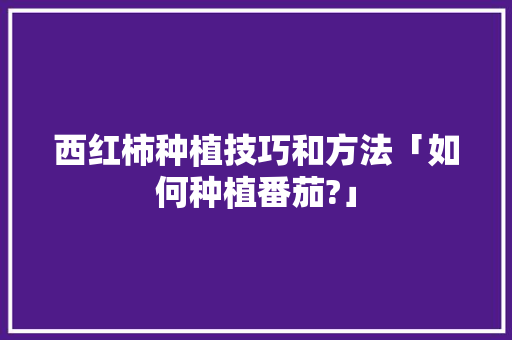 西红柿种植技巧和方法「如何种植番茄?」 西红柿种植技巧和方法「如何种植番茄?」 土壤施肥