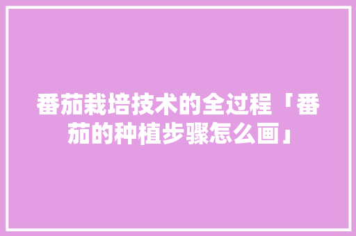 番茄栽培技术的全过程「番茄的种植步骤怎么画」 番茄栽培技术的全过程「番茄的种植步骤怎么画」 土壤施肥