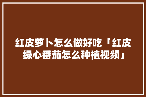 红皮萝卜怎么做好吃「红皮绿心番茄怎么种植视频」