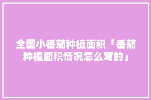 全国小番茄种植面积「番茄种植面积情况怎么写的」 全国小番茄种植面积「番茄种植面积情况怎么写的」 土壤施肥