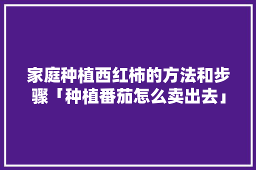 家庭种植西红柿的方法和步骤「种植番茄怎么卖出去」 家庭种植西红柿的方法和步骤「种植番茄怎么卖出去」 种植技巧