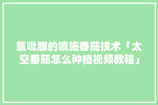 氯吡脲的喷施番茄技术「太空番茄怎么种植视频教程」 氯吡脲的喷施番茄技术「太空番茄怎么种植视频教程」 土壤施肥