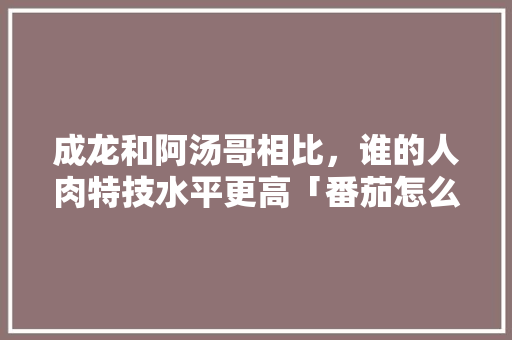 成龙和阿汤哥相比,谁的人肉特技水平更高「番茄怎么吊着种植呢」 植物种类 成龙和阿汤哥相比,谁的人肉特技水平更高「番茄怎么吊着种植呢」 成龙和阿汤哥相比,谁的人肉特技水平更高「番茄怎么吊着种植呢」 植物种类