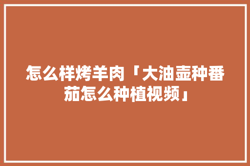 怎么样烤羊肉「大油壶种番茄怎么种植视频」 怎么样烤羊肉「大油壶种番茄怎么种植视频」 种植技巧