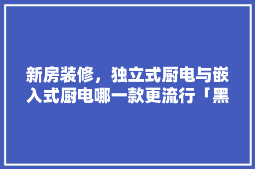 新房装修，独立式厨电与嵌入式厨电哪一款更流行「黑晶番茄怎么种植视频教程」