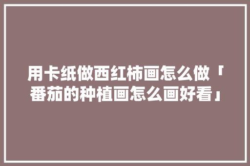 用卡纸做西红柿画怎么做「番茄的种植画怎么画好看」