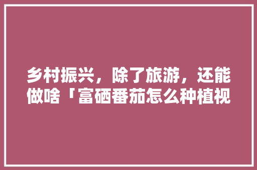 乡村振兴，除了旅游，还能做啥「富硒番茄怎么种植视频教程」 乡村振兴，除了旅游，还能做啥「富硒番茄怎么种植视频教程」 植物种类