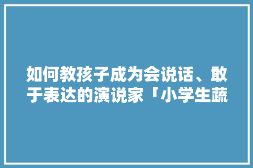 如何教孩子成为会说话、敢于表达的演说家「小学生蔬菜种植技巧演讲稿」