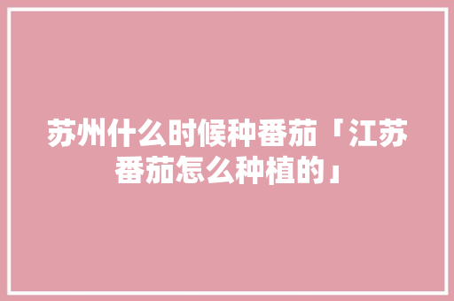 苏州什么时候种番茄「江苏番茄怎么种植的」 苏州什么时候种番茄「江苏番茄怎么种植的」 土壤施肥