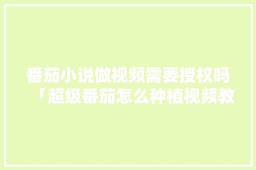 番茄小说做视频需要授权吗「超级番茄怎么种植视频教程」 农业常识 番茄小说做视频需要授权吗「超级番茄怎么种植视频教程」 番茄小说做视频需要授权吗「超级番茄怎么种植视频教程」 农业常识