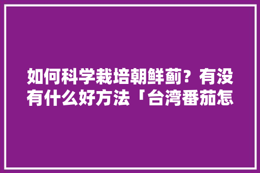 如何科学栽培朝鲜蓟？有没有什么好方法「台湾番茄怎么种植方法视频」 如何科学栽培朝鲜蓟？有没有什么好方法「台湾番茄怎么种植方法视频」 花朵知识