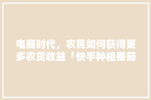 电商时代，农民如何获得更多农货收益「快手种植番茄怎么赚钱的」 电商时代，农民如何获得更多农货收益「快手种植番茄怎么赚钱的」 植物种类