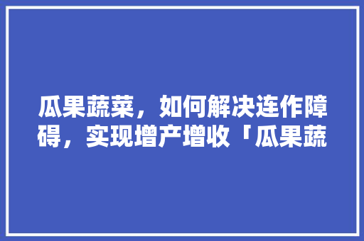 瓜果蔬菜，如何解决连作障碍，实现增产增收「瓜果蔬菜种植技术」