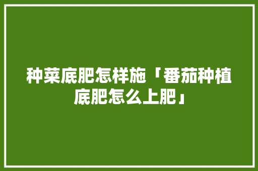 种菜底肥怎样施「番茄种植底肥怎么上肥」 种菜底肥怎样施「番茄种植底肥怎么上肥」 种植技巧