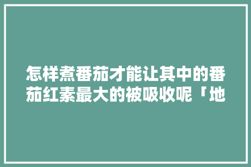 怎样煮番茄才能让其中的番茄红素最大的被吸收呢「地栽番茄怎么避光种植呢」 怎样煮番茄才能让其中的番茄红素最大的被吸收呢「地栽番茄怎么避光种植呢」 番茄种植技巧