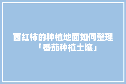 西红柿的种植地面如何整理「番茄种植土壤」 西红柿的种植地面如何整理「番茄种植土壤」 土壤施肥